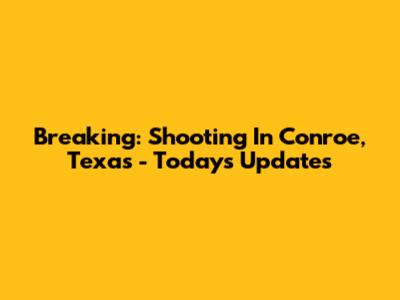 Breaking: Shooting In Conroe, Texas - Today's Updates