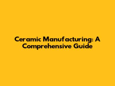 Ceramic Manufacturing: A Comprehensive Guide