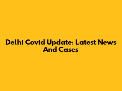 Delhi Covid Update: Latest News And Cases