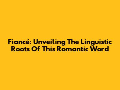 Fiancé: Unveiling The Linguistic Roots Of This Romantic Word