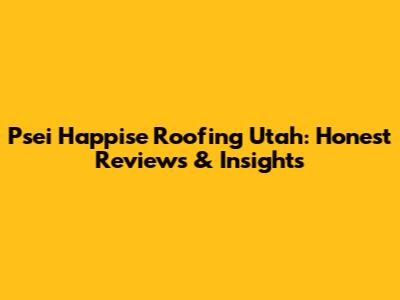 Psei Happise Roofing Utah: Honest Reviews & Insights