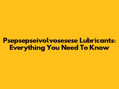 Psepsepseivolvosesese Lubricants: Everything You Need To Know