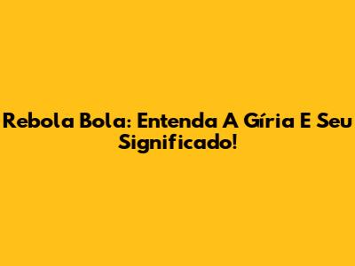 Rebola Bola: Entenda A Gíria E Seu Significado!